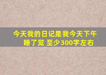 今天我的日记是我今天下午睡了觉 至少300字左右